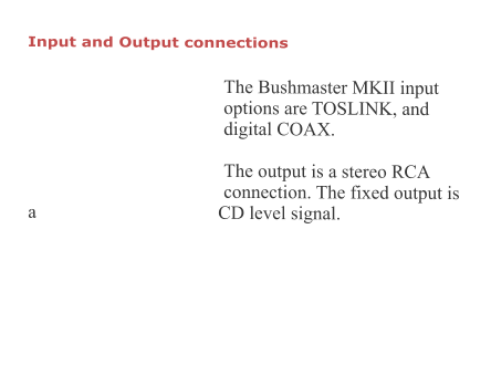 Input and Output connections   The Bushmaster MKII input options are TOSLINK, and digital COAX.  The output is a stereo RCA connection. The fixed output is a CD level signal.