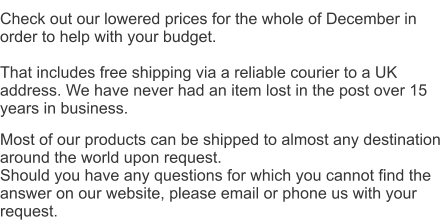 Check out our lowered prices for the whole of December in order to help with your budget. That includes free shipping via a reliable courier to a UK address. We have never had an item lost in the post over 15 years in business. Most of our products can be shipped to almost any destination around the world upon request. Should you have any questions for which you cannot find the answer on our website, please email or phone us with your request.
